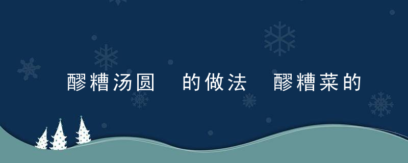 醪糟汤圆 的做法 醪糟菜的做法大全醪糟汤圆的功效与作用醪糟汤圆的做法